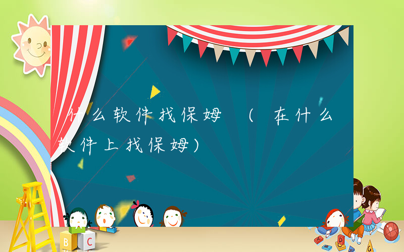 什么软件找保姆 (在什么软件上找保姆)